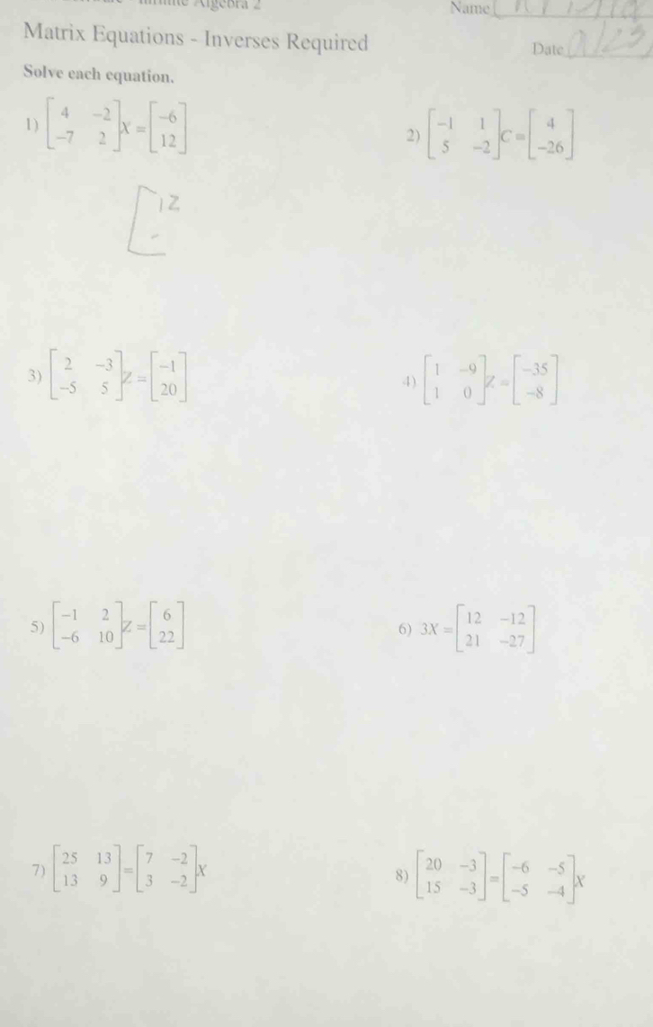 me Aigebra 2 Name_ 
Matrix Equations - Inverses Required 
Date_ 
Solve each equation. 
1 ) beginbmatrix 4&-2 -7&2endbmatrix X=beginbmatrix -6 12endbmatrix
2) beginbmatrix -1&1 5&-2endbmatrix C=beginbmatrix 4 -26endbmatrix
1Z 
3) beginbmatrix 2&-3 -5&5endbmatrix z=beginbmatrix -1 20endbmatrix beginbmatrix 1&-9 1&0endbmatrix z=beginbmatrix -35 -8endbmatrix
4) 
5) beginbmatrix -1&2 -6&10endbmatrix z=beginbmatrix 6 22endbmatrix 3X=beginbmatrix 12&-12 21&-27endbmatrix
6) 
7) beginbmatrix 25&13 13&9endbmatrix =beginbmatrix 7&-2 3&-2endbmatrix x beginbmatrix 20&-3 15&-3endbmatrix =beginbmatrix -6&-5 -5&-4endbmatrix x
8)