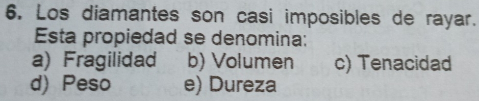 Los diamantes son casi imposibles de rayar.
Esta propiedad se denomina:
a) Fragilidad b) Volumen c) Tenacidad
d) Peso e) Dureza