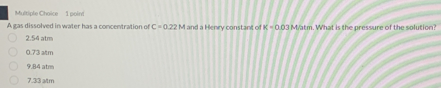 A gas dissolved in water has a concentration of C=0.22M and a Henry constant of K=0.03M/atm. What is the pressure of the solution?
2.54 atm
0.73 atm
9.84 atm
7.33 atm