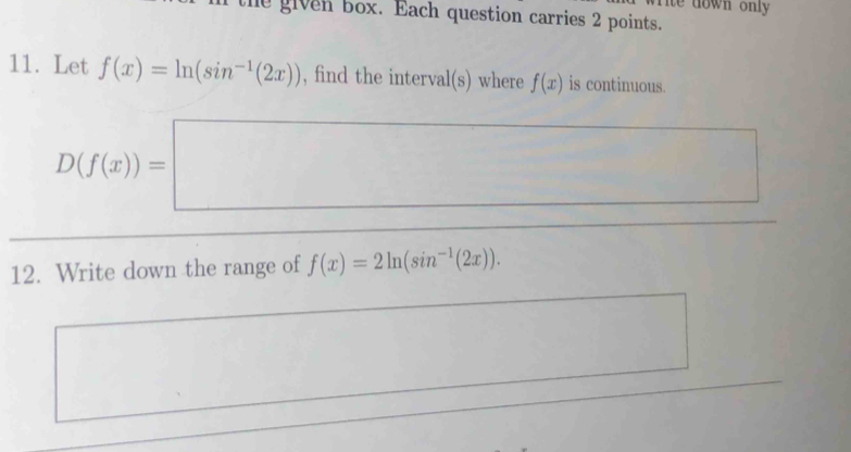 ite down only 
the given box. Each question carries 2 points. 
11. Let f(x)=ln (sin^(-1)(2x)) , find the interval(s) where f(x) is continuous.
D(f(x))=□
12. Write down the range of f(x)=2ln (sin^(-1)(2x)).