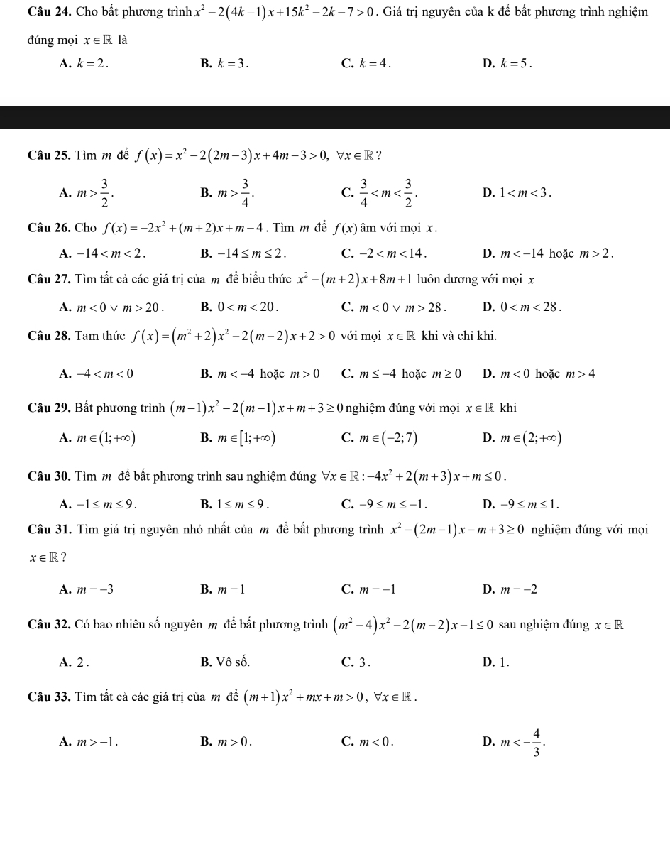 Cho bất phương trình x^2-2(4k-1)x+15k^2-2k-7>0. Giá trị nguyên của k để bất phương trình nghiệm
đúng mọi x∈ R là
A. k=2. B. k=3. C. k=4. D. k=5.
Câu 25. Tìm m để f(x)=x^2-2(2m-3)x+4m-3>0,forall x∈ R ?
B.
C.
A. m> 3/2 . m> 3/4 .  3/4  D. 1
Câu 26. Cho f(x)=-2x^2+(m+2)x+m-4. Tìm m đề f(x) âm với mọi x.
A. -14 B. -14≤ m≤ 2. C. -2 D. m hoặc m>2.
Câu 27. Tìm tất cả các giá trị của m đề biểu thức x^2-(m+2)x+8m+1 luôn dương với mọi x
A. m<0</tex> V m>20. B. 0 C. m<0</tex> V m>28. D. 0
Câu 28. Tam thức f(x)=(m^2+2)x^2-2(m-2)x+2>0 với mọi x∈ R khi và chi khi.
A. -4 B. m hoặc m>0 C. m≤ -4 hoặc m≥ 0 D. m<0</tex> hoặc m>4
Câu 29. Bất phương trình (m-1)x^2-2(m-1)x+m+3≥ 0 nghiệm đúng với mọi x∈ R khi
A. m∈ (1;+∈fty ) B. m∈ [1;+∈fty ) C. m∈ (-2;7) D. m∈ (2;+∈fty )
Câu 30. Tìm m đề bất phương trình sau nghiệm đúng forall x∈ R: -4x^2+2(m+3)x+m≤ 0.
A. -1≤ m≤ 9. B. 1≤ m≤ 9. C. -9≤ m≤ -1. D. -9≤ m≤ 1.
Câu 31. Tìm giá trị nguyên nhỏ nhất của m để bất phương trình x^2-(2m-1)x-m+3≥ 0 nghiệm đúng với mọi
x∈ R ?
A. m=-3 B. m=1 C. m=-1 D. m=-2
Câu 32. Có bao nhiêu số nguyên m để bất phương trình (m^2-4)x^2-2(m-2)x-1≤ 0 sau nghiệm đúng x∈ R
A. 2 . B. Vhat oshat o. C. 3 . D. 1.
Câu 33. Tìm tất cả các giá trị của m đề (m+1)x^2+mx+m>0,forall x∈ R.
A. m>-1. B. m>0. C. m<0. D. m<- 4/3 .