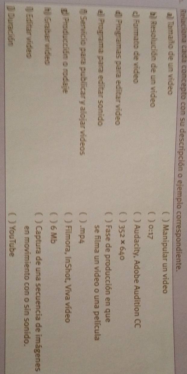 Relaciona cada concepto con su descripción o ejemplo correspondiente.
a) Tamaño de un video
 ) Manipular un video
b) Resolución de un video ( ) 0:17
c) Formato de vídeo C ) Audacity, Adobe Audition CC
()) Programas para editar video
( ) 352* 640
 ) Fase de producción en que
e) Programa para editar sonido
se filma un video o una película
* Servicio para publicar y alojar videos ( ) .mp4
g) Producción o rodaje
( ) Filmora, InShot, Viva vídeo
( ) 6 Mb
h) Grabar vídeo
( ) Captura de una secuencia de imágenes
1) Ediitarvídeo en movimiento con o sin sonido.
j Duración ( )YouTube