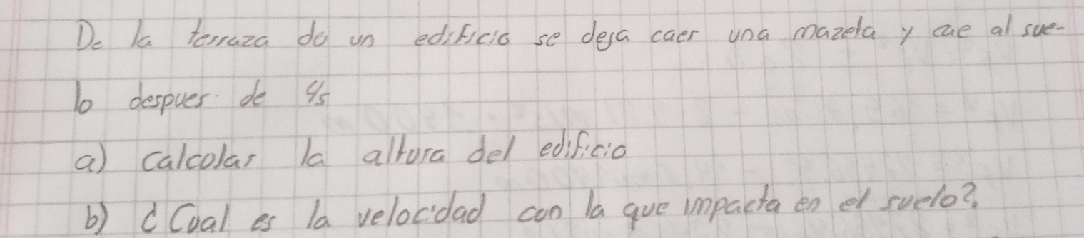 De Ia terraza do un edificia se dea caer una mazeta y cae al sue-
10 despues do 9s
a calcolar la altura del edificio 
b) cCval es la velocdad con la gue impacta en el svelo?