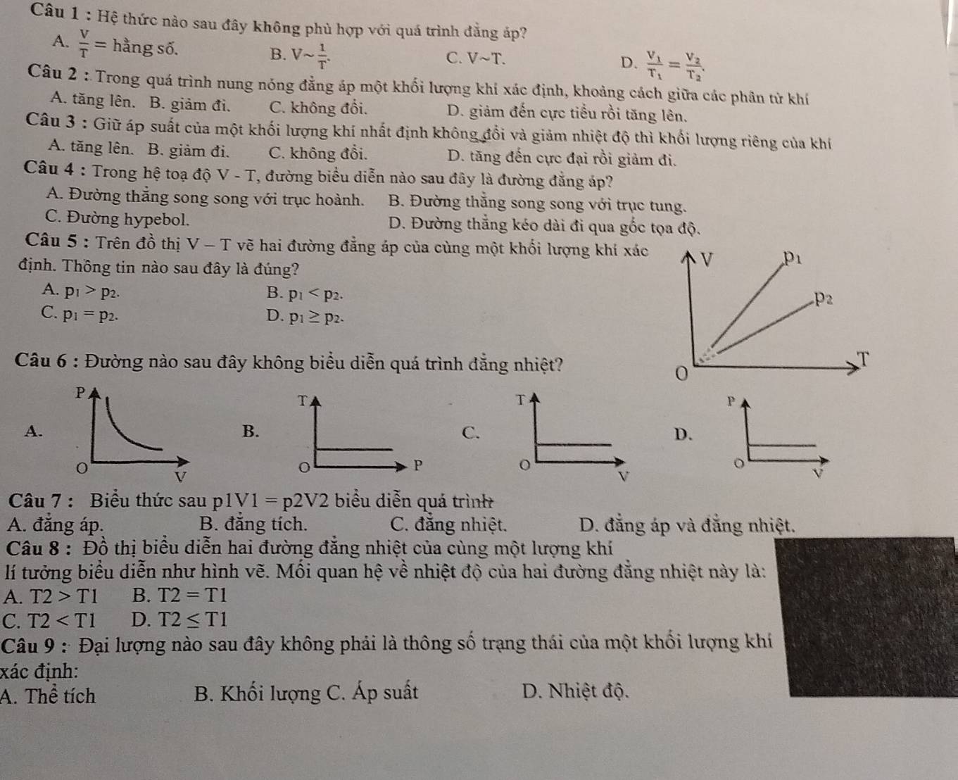 Hệ thức nào sau đây không phủ hợp với quá trình đẳng áp?
A.  V/T = hằng số.
B. Vsim  1/T .
C. Vsim T. D. frac V_1T_1=frac V_2T_2.
Câu 2 : Trong quá trình nung nóng đẳng áp một khối lượng khí xác định, khoảng cách giữa các phân tử khí
A. tăng lên. B. giảm đi. C. không đổi. D. giảm đến cực tiểu rồi tăng lên.
Câu 3 : Giữ áp suất của một khối lượng khí nhất định không đổi và giảm nhiệt độ thì khối lượng riêng của khí
A. tăng lên. B. giảm đi. C. không đổi. D. tăng đến cực đại rồi giảm đi.
Câu 4 : Trong hệ toạ độ Ý v. -1 T, đường biểu diễn nào sau đây là đường đẳng áp?
A. Đường thẳng song song với trục hoành. B. Đường thắng song song với trục tung.
C. Đường hypebol. D. Đường thẳng kéo dài đi qua gốc tọa dhat Q.
Câu 5 : Trên đồ thị V - T vẽ hai đường đẳng áp của cùng một khối lượng khí xác 
định. Thông tin nào sau đây là đúng?
A. p_1>p_2. B. p_1
C. p_1=p_2. D. p_1≥ p_2.
Câu 6 : Đường nào sau đây không biểu diễn quá trình đẳng nhiệt?
T
A.
B.
C.
D.
P
Câu 7 : Biểu thức sau p1V1=p2V2 biểu diễn quá trình
A. đẳng áp. B. đẳng tích. C. đẳng nhiệt. D. đẳng áp và đẳng nhiệt.
Câu 8 : Đồ thị biểu diễn hai đường đẳng nhiệt của cùng một lượng khí
lí tưởng biểu diễn như hình vẽ. Mối quan hệ về nhiệt độ của hai đường đẳng nhiệt này là:
A. T2>T1 B. T2=T1
C. T2 D. T2≤ T1
Câu 9 : Đại lượng nào sau đây không phải là thông số trạng thái của một khối lượng khí
xác định:
A. Thể tích B. Khối lượng C. Áp suất D. Nhiệt độ.