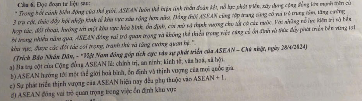 Đọc đoạn tư liệu sau:
* Trong bối cảnh biến động của thế giới, ASEAN luôn thể hiện tinh thần đoàn kết, nỗ lực phát triển, xây dựng cộng đồng lớn mạnh trên cả
3 trụ cột, thúc đầy hội nhập kinh tế khu vực sâu rộng hơn nữa. Đồng thời ASEAN cũng tập trung cùng cổ vai trò trung tâm, tăng cường
hợp tác, đổi thoại, hướng tới một khu vực hòa bình, ổn định, cới mở và thịnh vượng cho tất cả các nước. Với những nỗ lực kiên trì và bền
bi trong nhiều năm qua, ASEAN đóng vai trò quan trọng và không thể thiếu trong việc củng cổ ổn định và thúc đầy phát triển bền vững tại
khu vực, được các đối tác coi trọng, tranh thủ và tăng cường quan hệ.''.
(Trích Báo Nhân Dân, - “Việt Nam đóng góp tích cực vào sự phát triển của ASEAN - Chủ nhật, ngày 28/4/2024)
a) Ba trụ cột của Cộng đồng ASEAN là: chính trị, an ninh; kinh tế; văn hoá, xã hội.
b) ASEAN hướng tới một thế giới hoà bình, ổn định và thịnh vượng của mọi quốc gia.
c) Sự phát triển thịnh vượng của ASEAN hiện nay đều phụ thuộc vào ASEAN + 1.
d) ASEAN đóng vai trò quan trọng trong việc ổn định khu vực