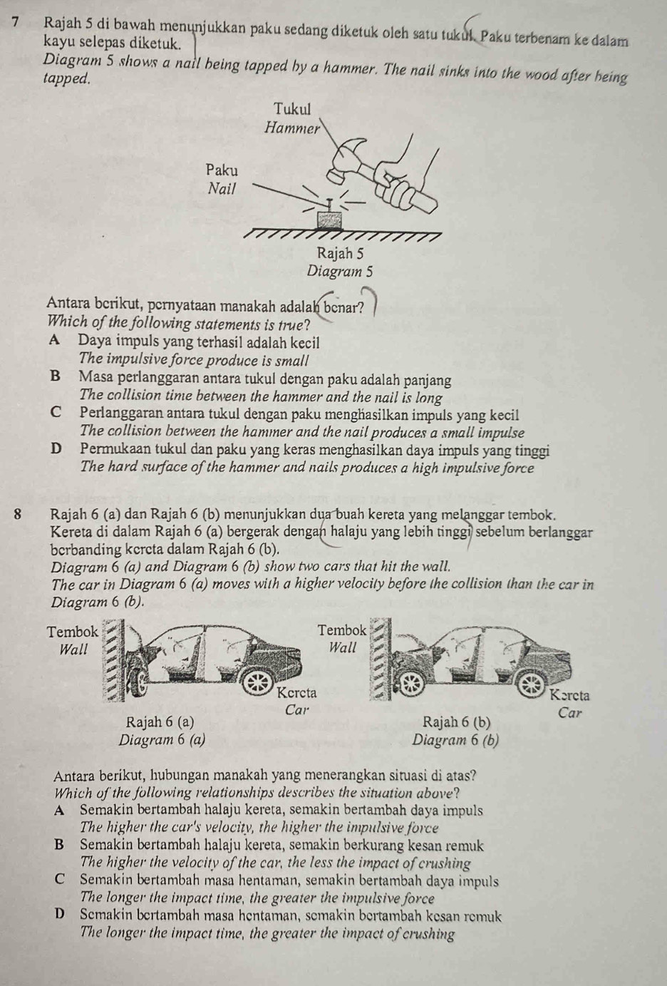 Rajah 5 di bawah menönjukkan paku sedang diketuk oleh satu tukul. Paku terbenam ke dalam
kayu selepas diketuk.
Diagram 5 shows a nail being tapped by a hammer. The nail sinks into the wood after being
tapped.
Antara berikut, pernyataan manakah adalah benar?
Which of the following statements is true?
A Daya impuls yang terhasil adalah kecil
The impulsive force produce is small
B Masa perlanggaran antara tukul dengan paku adalah panjang
The collision time between the hammer and the nail is long
C Perlanggaran antara tukul dengan paku menghasilkan impuls yang kecil
The collision between the hammer and the nail produces a small impulse
D Permukaan tukul dan paku yang keras menghasilkan daya impuls yang tinggi
The hard surface of the hammer and nails produces a high impulsive force
8 Rajah 6 (a) dan Rajah 6 (b) menunjukkan dua buah kereta yang melanggar tembok.
Kereta di dalam Rajah 6 (a) bergerak dengan halaju yang lebih tinggi sebelum berlanggar
berbanding kercta dalam Rajah 6 (b).
Diagram 6 (a) and Diagram 6 (b) show two cars that hit the wall.
The car in Diagram 6 (a) moves with a higher velocity before the collision than the car in
Diagram 6 (b).
Diagram 6 (b)
Antara berikut, hubungan manakah yang menerangkan situasi di atas?
Which of the following relationships describes the situation above?
A Semakin bertambah halaju kereta, semakin bertambah daya impuls
The higher the car's velocity, the higher the impulsive force
B Semakin bertambah halaju kereta, semakin berkurang kesan remuk
The higher the velocity of the car, the less the impact of crushing
C Semakin bertambah masa hentaman, semakin bertambah daya impuls
The longer the impact time, the greater the impulsive force
D Semakin bertambah masa hentaman, semakin bertambah kesan remuk
The longer the impact time, the greater the impact of crushing