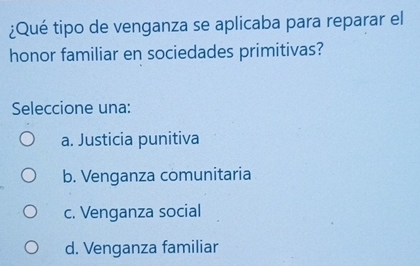 ¿Qué tipo de venganza se aplicaba para reparar el
honor familiar en sociedades primitivas?
Seleccione una:
a. Justicia punitiva
b. Venganza comunitaria
c. Venganza social
d. Venganza familiar