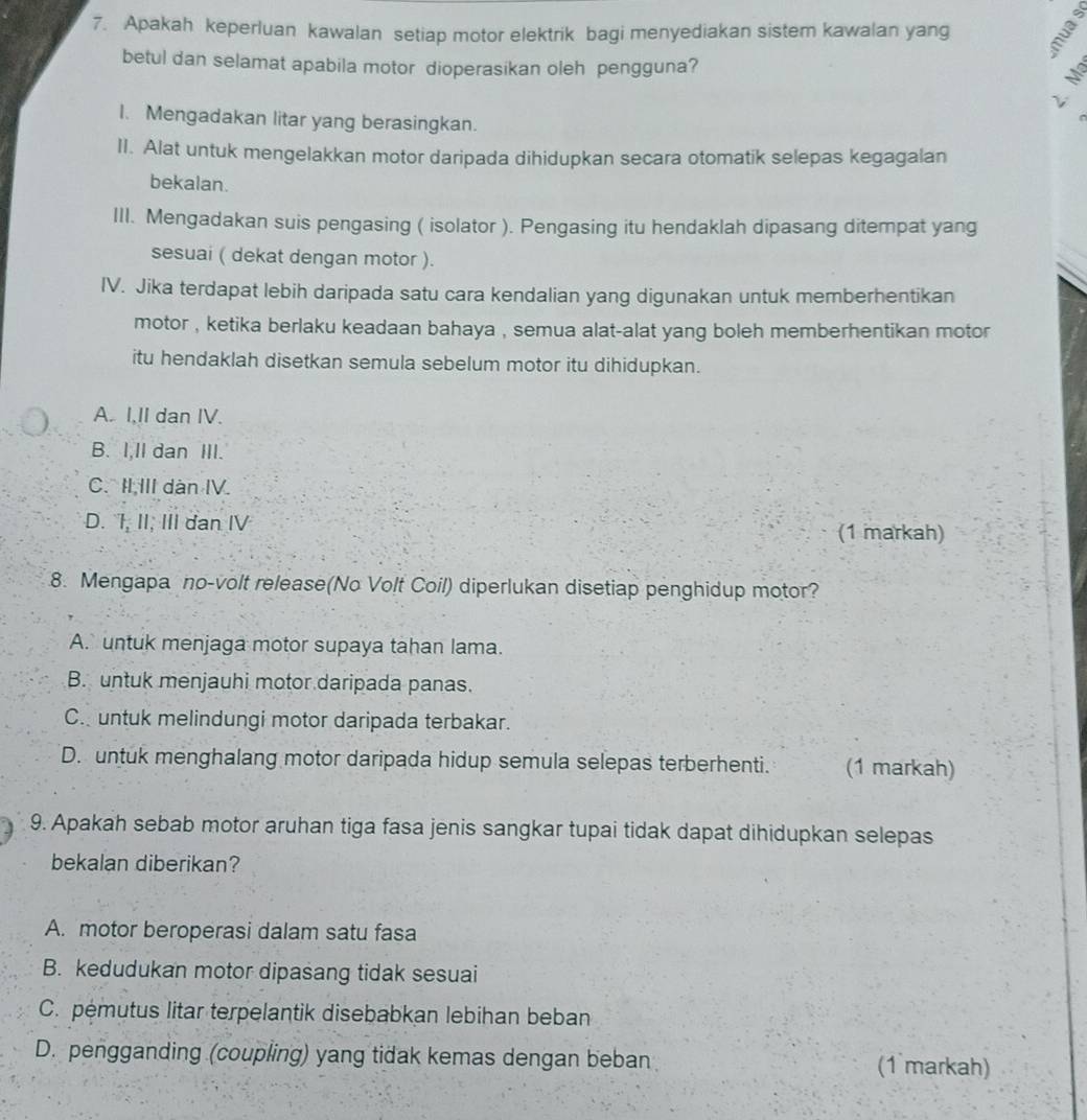 Apakah keperluan kawalan setiap motor elektrik bagi menyediakan sistem kawalan yang 3
betul dan selamat apabila motor dioperasikan oleh pengguna?
ν
I. Mengadakan litar yang berasingkan.
II. Alat untuk mengelakkan motor daripada dihidupkan secara otomatik selepas kegagalan
bekalan.
III. Mengadakan suis pengasing ( isolator ). Pengasing itu hendaklah dipasang ditempat yang
sesuai ( dekat dengan motor ).
IV. Jika terdapat lebih daripada satu cara kendalian yang digunakan untuk memberhentikan
motor , ketika berlaku keadaan bahaya , semua alat-alat yang boleh memberhentikan motor
itu hendaklah disetkan semula sebelum motor itu dihidupkan.
A. I,II dan IV.
B. I,Il dan III.
C. II III dàn IV.
D. I, II, III dan IV
(1 markah)
8. Mengapa no-volt release(No Volt Coil) diperlukan disetiap penghidup motor?
A. untuk menjaga motor supaya tahan lama.
B. untuk menjauhi motor daripada panas.
C. untuk melindungi motor daripada terbakar.
D. untuk menghalang motor daripada hidup semula selepas terberhenti. (1 markah)
9. Apakah sebab motor aruhan tiga fasa jenis sangkar tupai tidak dapat dihidupkan selepas
bekalan diberikan?
A. motor beroperasi dalam satu fasa
B. kedudukan motor dipasang tidak sesuai
C. pemutus litar terpelantik disebabkan lebihan beban
D. pengganding (coupling) yang tidak kemas dengan beban (1 markah)