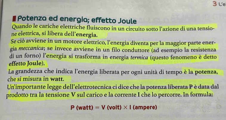 Le 
Potenza ed energia; effetto Joule 
Quando le cariche elettriche fluiscono in un circuito sotto l’azione di una tensio- 
ne elettrica, si libera dell’energia. 
Se ciò avviene in un motore elettrico, l’energia diventa per la maggior parte ener- 
gia meccanica; se invece avviene in un filo conduttore (ad esempio la resistenza 
di un forno) l’energia si trasforma in energia termica (questo fenomeno è detto 
effetto Joule). 
La grandezza che indica l’energia liberata per ogni unità di tempo è la potenza, 
che si misura in watt. 
Un’importante legge dell’elettrotecnica ci dice che la potenza liberata Pèdata dal 
prodotto tra la tensione V sul carico e la corrente I che lo percorre. In formula:
P(watt)=V(volt)* I (ampere)