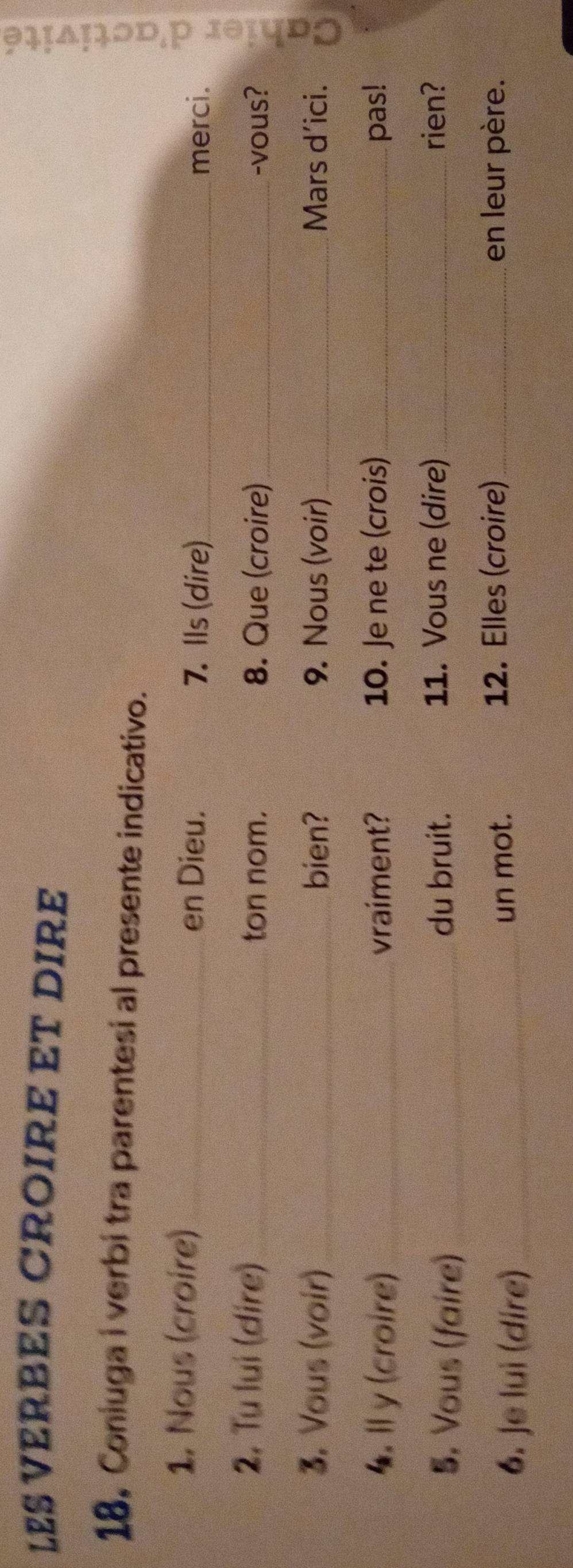 LES VERBES CROIRE ET DIRE 
18, Coniuga i verbi tra parentesi al presente indicativo. 
1. Nous (croire)_ 7. Ils (dire)_ 
en Dieu. 
merci. 
2. Tu lui (dire)_ ton nom. 8. Que (croire) _-vous? 
3. Vous (voir) _bien? 9. Nous (voir) _Mars d’ici. 
4. Il y (croire) _vraiment? 10. Je ne te (crois) _pas! 
5. Vous (faire)_ du bruit. 11. Vous ne (dire)_ rien? 
6. Je lui (dire)_ un mot. 
12. Elles (croire)_ en leur père.