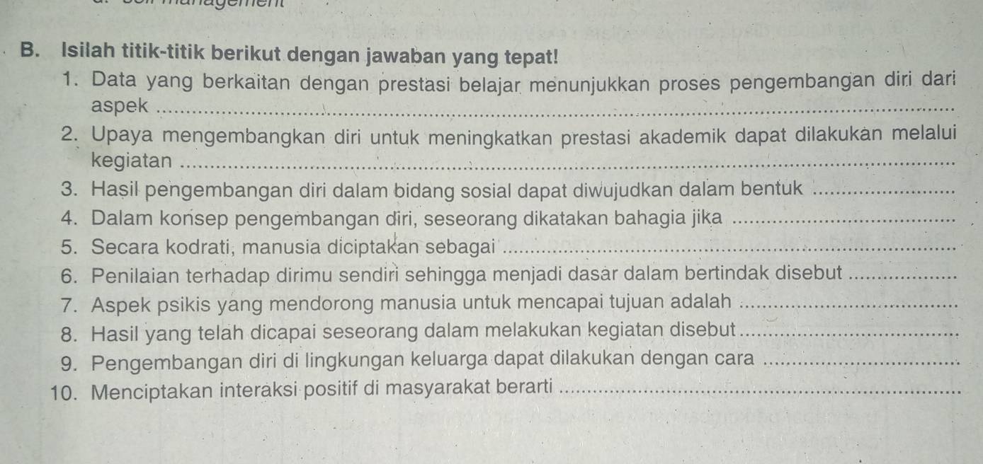 mem 
B. Isilah titik-titik berikut dengan jawaban yang tepat! 
1. Data yang berkaitan dengan prestasi belajar menunjukkan proses pengembangan diri dari 
aspek_ 
2. Upaya mengembangkan diri untuk meningkatkan prestasi akademik dapat dilakukan melalui 
kegiatan_ 
3. Hasil pengembangan diri dalam bidang sosial dapat diwujudkan dalam bentuk_ 
4. Dalam konsep pengembangan diri, seseorang dikatakan bahagia jika_ 
5. Secara kodrati, manusia diciptakan sebagai_ 
6. Penilaian terhadap dirimu sendiri sehingga menjadi dasar dalam bertindak disebut_ 
7. Aspek psikis yang mendorong manusia untuk mencapai tujuan adalah_ 
8. Hasil yang telah dicapai seseorang dalam melakukan kegiatan disebut_ 
9. Pengembangan diri di lingkungan keluarga dapat dilakukan dengan cara_ 
10. Menciptakan interaksi positif di masyarakat berarti_