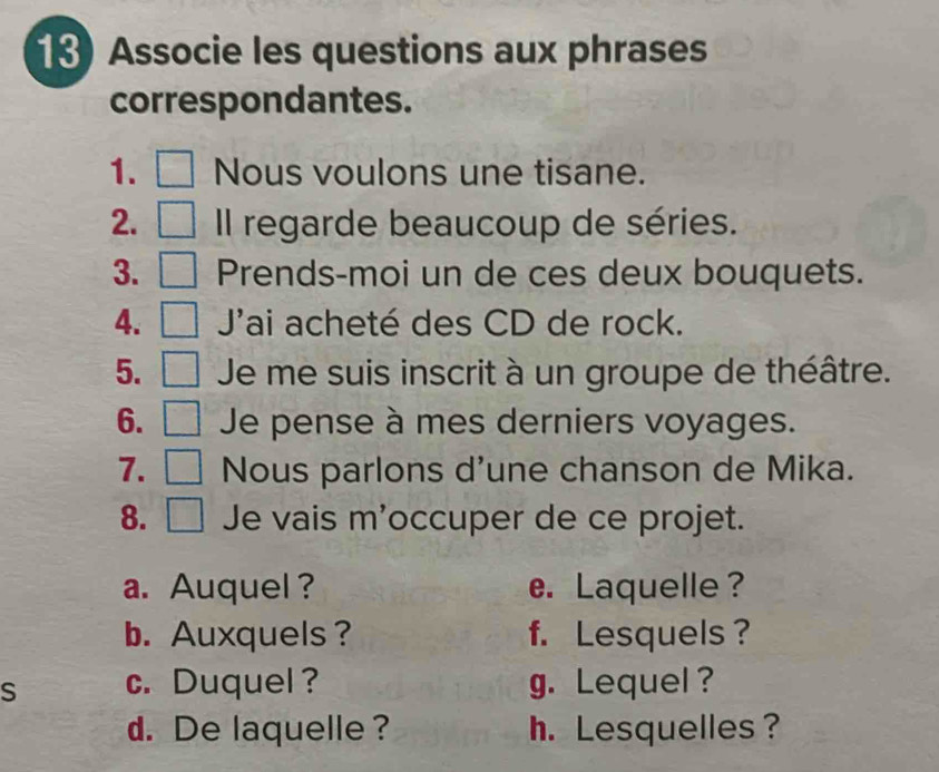 Associe les questions aux phrases 
correspondantes. 
1. Nous voulons une tisane. 
2. Il regarde beaucoup de séries. 
3. Prends-moi un de ces deux bouquets. 
4. Jai acheté des CD de rock. 
5. Je me suis inscrit à un groupe de théâtre. 
6. Je pense à mes derniers voyages. 
7. Nous parlons d'une chanson de Mika. 
8. Je vais m'occuper de ce projet. 
a. Auquel ? e. Laquelle ? 
b. Auxquels ? f. Lesquels? 
S c. Duquel ? g. Lequel ? 
d. De laquelle ? h. Lesquelles?