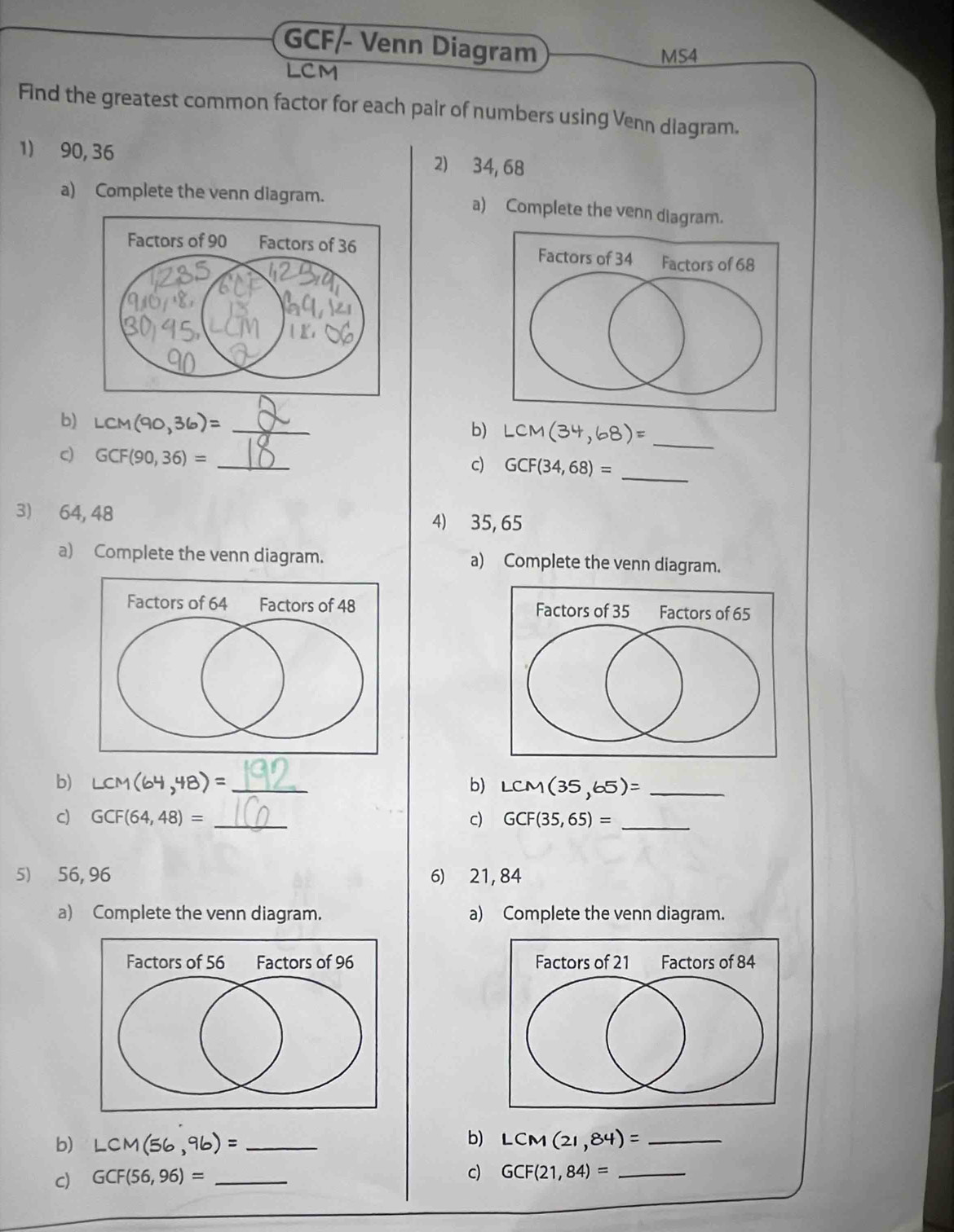 GCF/ Venn Diagram 
MS4 
LCM 
Find the greatest common factor for each pair of numbers using Venn diagram. 
1) 90, 36 2) 34, 68
a) Complete the venn diagram. a) Complete the venn diagram. 

b) LCM(90,36)= _ 
b) LCM(34,68)= _ 
_ 
c) GCF(90,36)= _ 
c) GCF(34,68)=
3) 64, 48 4) 35, 65
a) Complete the venn diagram. a) Complete the venn diagram. 

b) LCM(64,48)= _ b) LCM(35,65)= _ 
c) GCF(64,48)= _c) GCF(35,65)= _ 
5) 56, 96 6) 21, 84
a) Complete the venn diagram. a) Complete the venn diagram. 

b) 
b) LCM(56,96)= _ LCM(21,84)= _ 
c) GCF(56,96)= _ 
c) GCF(21,84)= _