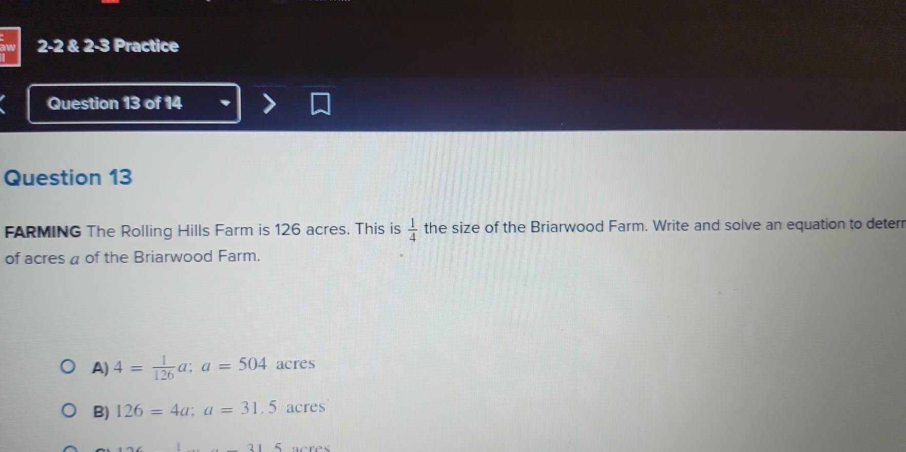 2-2 2-3 Practice
Question 13 of 14
Question 13
FARMING The Rolling Hills Farm is 126 acres. This is  1/4  the size of the Briarwood Farm. Write and solve an equation to deterr
of acres a of the Briarwood Farm.
A) 4= 1/126 a; a=504 acres
B) 126=4a : a=31.5 acres
acrês