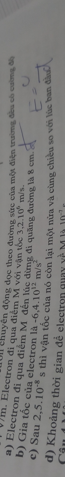 On chuyền động dọc theo đường sức của một điện trường đều có cường độ
Vm. Electron đi qua điểm M với vận tốc 3,2.10^6 m/ S. 
a) Electron đi qua điểm Mỹ đến lúc dừng đi qi 
b) Gia tốc của electron là 1a-6,4.10^(12)m/s^2
lờng là 8 cm. 
c) Sau 2,5.10^(-8) s thì vận tốc của nó còn lại một nửa và cùng chiều so với lúc ban đầu 
d) Khoảng thời gian để electron quay về M là 10^(-7)