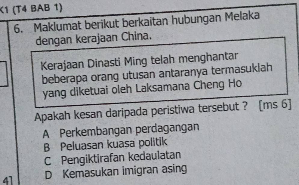 K1 (T4 BAB 1)
6. Maklumat berikut berkaitan hubungan Melaka
dengan kerajaan China.
Kerajaan Dinasti Ming telah menghantar
beberapa orang utusan antaranya termasuklah
yang diketuai oleh Laksamana Cheng Ho
Apakah kesan daripada peristiwa tersebut ? [ms 6]
A Perkembangan perdagangan
B Peluasan kuasa politik
C Pengiktirafan kedaulatan
41 D Kemasukan imigran asing