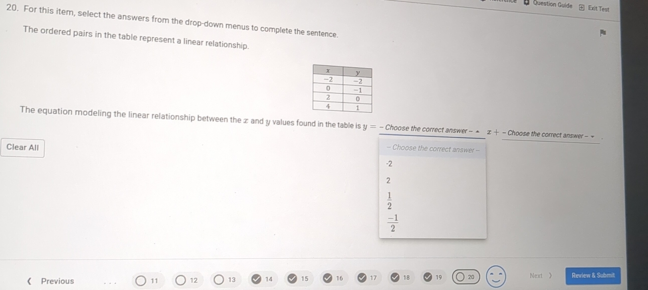 Question Guide Exit Test
20. For this item, select the answers from the drop-down menus to complete the sentence.
The ordered pairs in the table represent a linear relationship.
The equation modeling the linear relationship between the x and y values found in the table is y= - Choose the correct answer - ▲ x+-Chc pose the correct answer - 
Clear All -- Choose the correct answer --
-2
2
 1/2 
 (-1)/2 
₹Previous 11 12 13 14 15 16 17 18 19 20 Next 》 Review & Submit