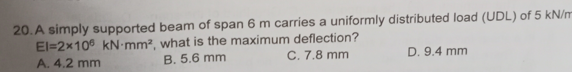 A simply supported beam of span 6 m carries a uniformly distributed load (UDL) of 5 kN/m
EI=2* 10^6kN· mm^2 , what is the maximum deflection?
A. 4.2 mm B. 5.6 mm C. 7.8 mm D. 9.4 mm