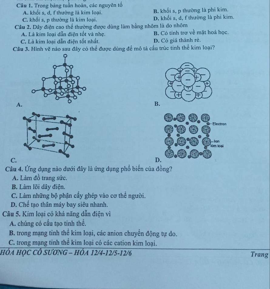 Trong bảng tuần hoàn, các nguyên tố
A. khối s, d, f thường là kim loại. B. khối s, p thường là phi kim.
C. khối s, p thường là kim loại. D. khối s, d, f thường là phi kim.
Câu 2. Dây điện cao thế thường được dùng làm bằng nhôm là do nhôm
A. Là kim loại dẫn điện tốt và nhẹ. B. Có tính trơ về mặt hoá học.
C. Là kim loại dẫn điện tốt nhất. D. Có giá thành rẻ.
Câu 3. Hình vẽ nào sau đây có thể được dùng để mô tả cấu trúc tinh thể kim loại?
A.
B.
C.
D.
Câu 4. Ứng dụng nào dưới đây là ứng dụng phổ biến của đồng?
A. Làm đồ trang sức.
B. Làm lõi dây điện.
C. Làm những bộ phận cấy ghép vào cơ thể người.
D. Chế tạo thân máy bay siêu nhanh.
Câu 5. Kim loại có khả năng dẫn điện vì
A. chúng có cấu tạo tinh thể.
B. trong mạng tinh thể kim loại, các anion chuyền động tự do.
C. trong mạng tinh thể kim loại có các cation kim loại.
HÓA HỌC CÔ SƯƠNG - HÓA 12/4 -12/5 -12/6 Trang