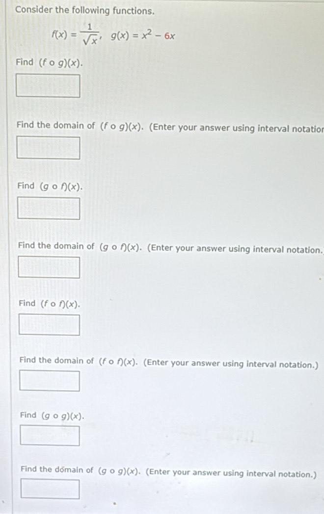 Consider the following functions.
f(x)= 1/sqrt(x) , g(x)=x^2-6x
Find (fcirc g)(x). 
Find the domain of (fcirc g)(x). (Enter your answer using interval notatior 
11encloselongdiv 1000□ 
11111 □^ 
Find (gcirc f)(x). 
□ 
Find the domain of (gcirc f)(x). (Enter your answer using interval notation. 
□ 
Find (fcirc f)(x). 
□ 
Find the domain of (fcirc f)(x). (Enter your answer using interval notation.) 
0...................................................................................................................................................................................................... 
□  
Find (gcirc g)(x). 
□ 
Find the domain of (gcirc g)(x). (Enter your answer using interval notation.) 
□