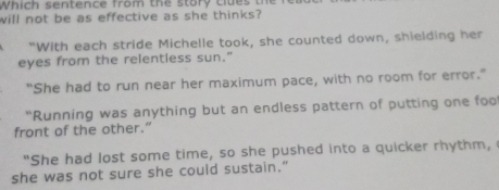 Which sentence from the story clues th
will not be as effective as she thinks?
"With each stride Michelle took, she counted down, shielding her
eyes from the relentless sun.”
"She had to run near her maximum pace, with no room for error."
“Running was anything but an endless pattern of putting one foo
front of the other.”
"She had lost some time, so she pushed into a quicker rhythm,
she was not sure she could sustain."