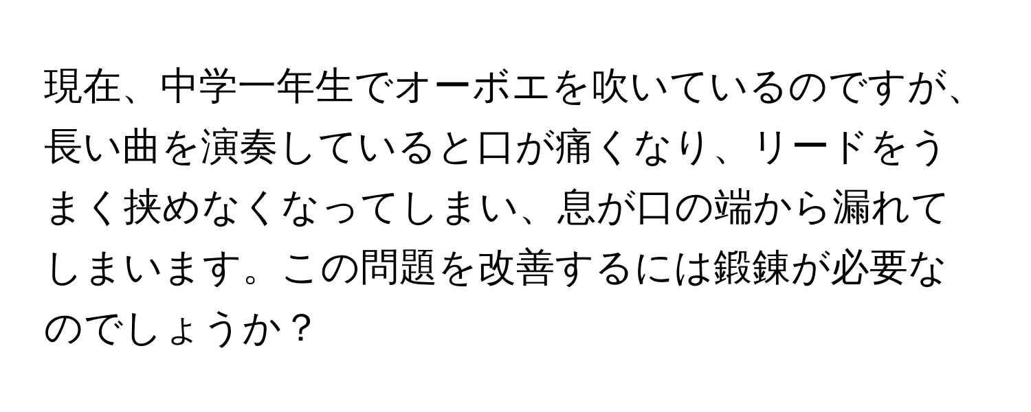 現在、中学一年生でオーボエを吹いているのですが、長い曲を演奏していると口が痛くなり、リードをうまく挟めなくなってしまい、息が口の端から漏れてしまいます。この問題を改善するには鍛錬が必要なのでしょうか？