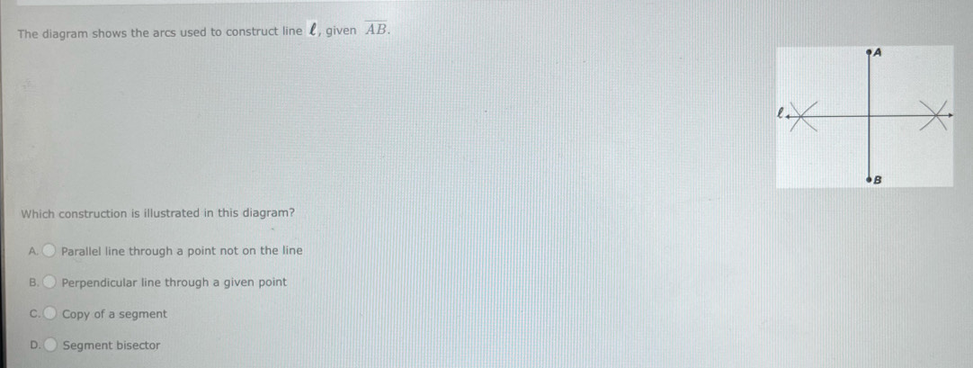 The diagram shows the arcs used to construct line £, given overline AB. 
Which construction is illustrated in this diagram?
A. Parallel line through a point not on the line
B. Perpendicular line through a given point
C Copy of a segment
D. Segment bisector