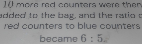 10 more red counters were then 
added to the bag, and the ratio c 
red counters to blue counters 
became 6:5