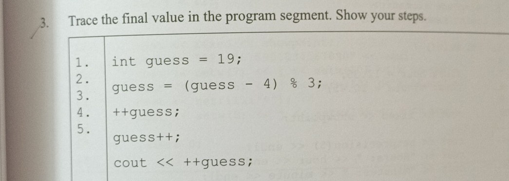 Trace the final value in the program segment. Show your steps. 
1. int guess =19 : 
2. 
3. guess = (guess - 4) & 3; 
4. ++guess; 
5. 
guess++; 
cout << ++guess;