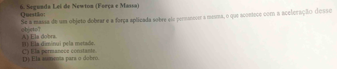 Segunda Lei de Newton (Força e Massa)
Questão:
Se a massa de um objeto dobrar e a força aplicada sobre ele permanecer a mesma, o que acontece com a aceleração desse
objeto?
A) Ela dobra.
B) Ela diminui pela metade.
C) Ela permanece constante.
D) Ela aumenta para o dobro.