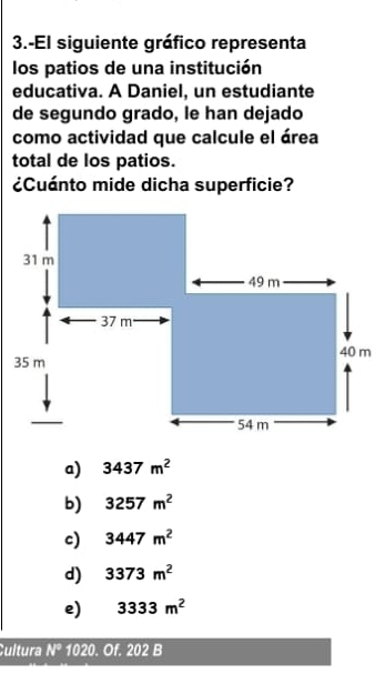 3.-El siguiente gráfico representa
los patios de una institución
educativa. A Daniel, un estudiante
de segundo grado, le han dejado
como actividad que calcule el área
total de los patios.
¿Cuánto mide dicha superficie?
a) 3437m^2
b) 3257m^2
c) 3447m^2
d) 3373m^2
e) 3333m^2
Cultura N°1020 . Of. 202 B