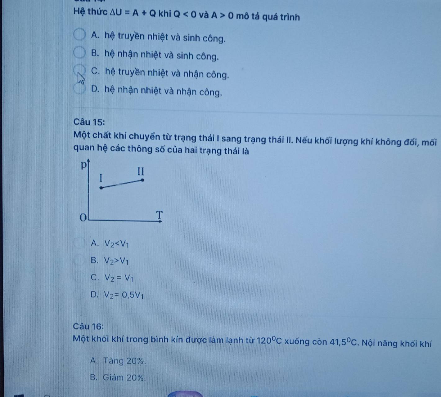 Hệ thức △ U=A+Q khi Q<0</tex> và A>0 mô tả quá trình
A. hệ truyền nhiệt và sinh công.
B. hệ nhận nhiệt và sinh công.
C. hệ truyền nhiệt và nhận công.
D. hệ nhận nhiệt và nhận công.
Câu 15:
Một chất khí chuyển từ trạng thái I sang trạng thái II. Nếu khối lượng khí không đối, mối
quan hệ các thông số của hai trạng thái là
A. V_2
B. V_2>V_1
C. V_2=V_1
D. V_2=0,5V_1
Câu 16:
Một khối khí trong bình kín được làm lạnh từ 120^0C xuōng còn 41,5°C. Nội năng khối khí
A. Tăng 20%.
B. Giám 20%.