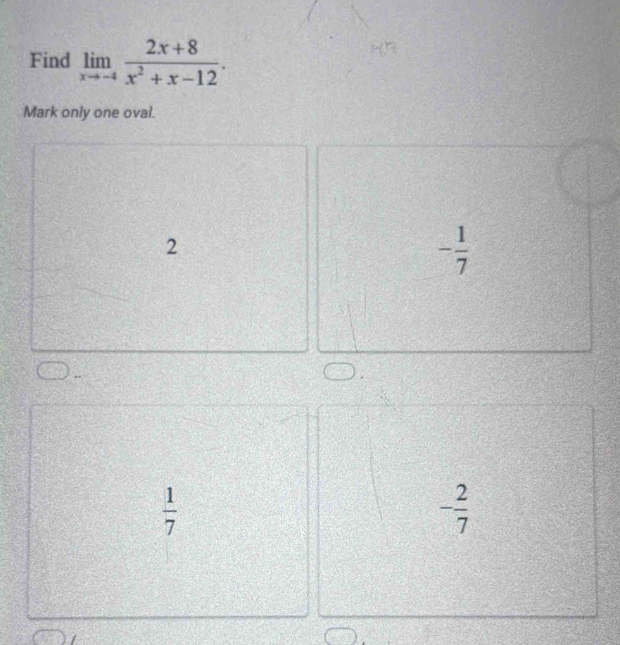 Find limlimits _xto -4 (2x+8)/x^2+x-12 . 
Mark only one oval.
2
- 1/7 
 1/7 
- 2/7 