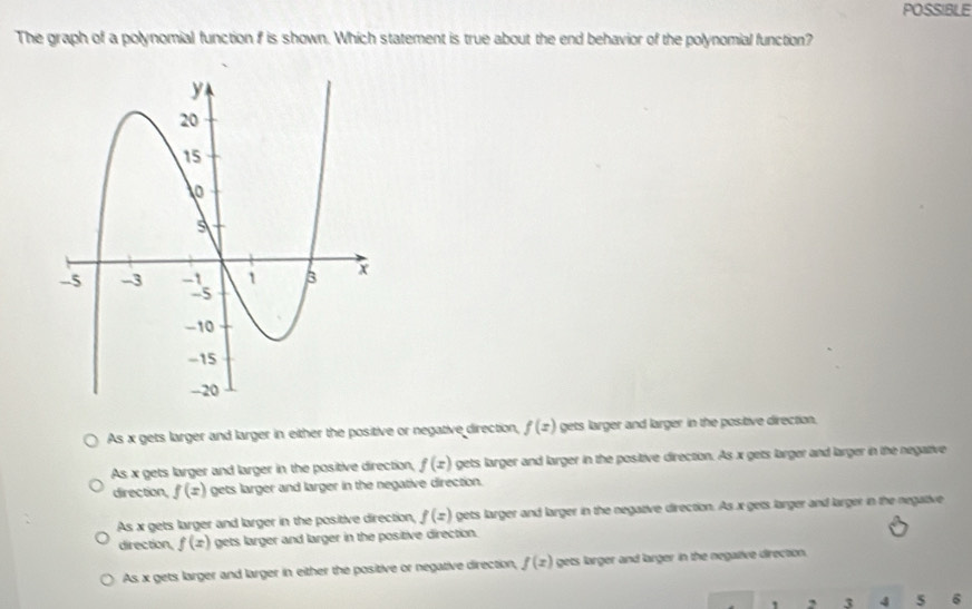 POSSIBLE
The graph of a polynomial function f is shown. Which statement is true about the end behavior of the polynomial function?
As x gets larger and larger in either the positive or negative direction, f(x) gets larger and larger in the positive direction,
As x gets larger and larger in the positive direction, f(x) gets larger and larger in the positive direction. As x gets larger and larger in the negative
direction, f(x) gets larger and larger in the negative direction.
As x gets larger and larger in the positive direction, f(z) gets larger and larger in the negative direction. As x gets larger and larger in the negative
direction, f(x) gets larger and larger in the positive direction.
As x gets larger and larger in either the positive or negative direction, f(x) gets larger and larger in the negative direction.
2 3 4 5 6