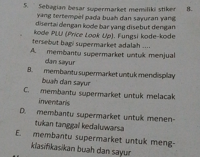 Sebagian besar supermarket memiliki stiker 8.
yang tertempel pada buah dan sayuran yang
disertai dengan kode bar yang disebut dengan
kode PLU (Price Look Up). Fungsi kode-kode
tersebut bagi supermarket adalah ....
A. membantu supermarket untuk menjual
dan sayur
B. membantu supermarket untuk mendisplay
buah dan sayur
C. membantu supermarket untuk melacak
inventaris
D. membantu supermarket untuk menen-
tukan tanggal kedaluwarsa
E. membantu supermarket untuk meng-
klasifikasikan buah dan sayur