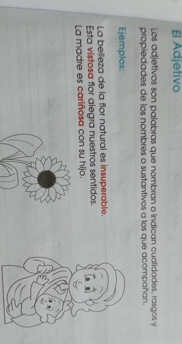 El Adjetivo 
Los adjetivos son palabras que nombran o indican cualidades, rasgos y 
propiedades de los nombres o sustantivos a los que acompañan. 
Ejemplos: 
La belleza de la flor natural es insuperable. 
Esta vistosa flor alegra nuestros sentidos. 
La madre es cariñosa con su hijo.