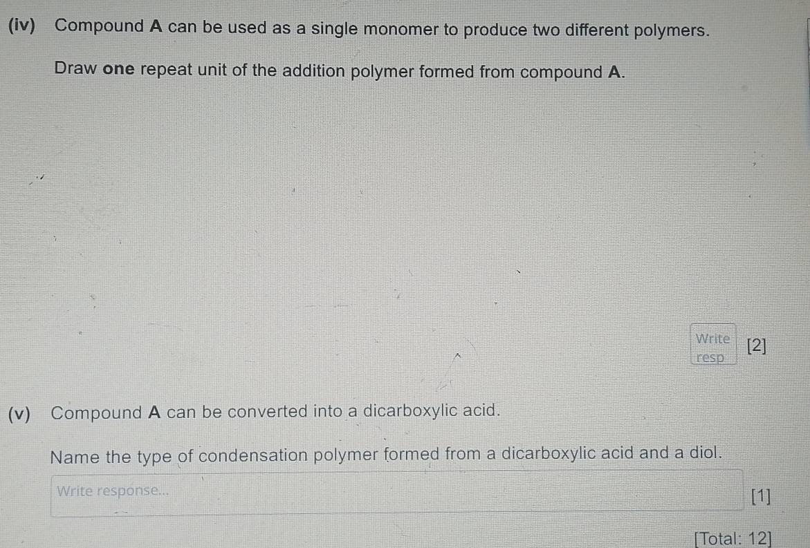 (iv) Compound A can be used as a single monomer to produce two different polymers. 
Draw one repeat unit of the addition polymer formed from compound A. 
Write 
resp [2] 
(v) Compound A can be converted into a dicarboxylic acid. 
Name the type of condensation polymer formed from a dicarboxylic acid and a diol. 
Write response... [1] 
[Total: 12]