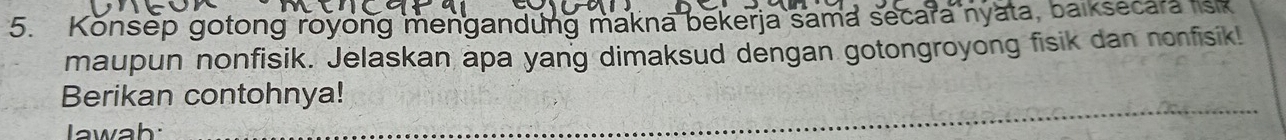 Konsep gotong royong mengandung makna bekerja sama secara nyata, balksecara lisk 
maupun nonfisik. Jelaskan apa yang dimaksud dengan gotongroyong fisik dan nonfisik! 
Berikan contohnya! 
Jawah