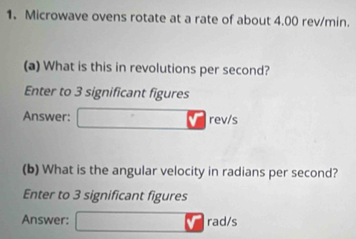 Microwave ovens rotate at a rate of about 4.00 rev/min. 
(a) What is this in revolutions per second? 
Enter to 3 significant figures 
Answer: V rev/s
(b) What is the angular velocity in radians per second? 
Enter to 3 significant figures 
Answer: rad/s