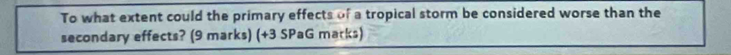 To what extent could the primary effects of a tropical storm be considered worse than the 
secondary effects? (9 marks) (+3 SPaG marks)