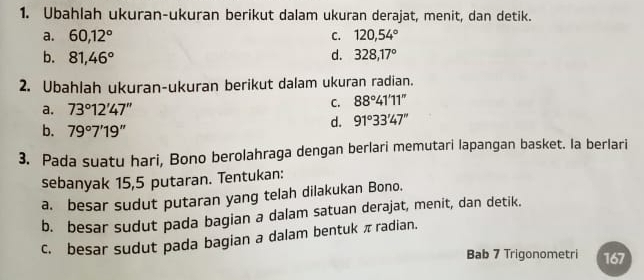 Ubahlah ukuran-ukuran berikut dalam ukuran derajat, menit, dan detik.
a. 60, 12° C. 120, 54°
b. 81,46° d. 328, 17°
2. Ubahlah ukuran-ukuran berikut dalam ukuran radian.
a. 73°12'47''
C. 88°41'11''
d. 91°33'47''
b. 79°7'19''
3. Pada suatu hari, Bono berolahraga dengan berlari memutari lapangan basket. la berlari
sebanyak 15,5 putaran. Tentukan:
a. besar sudut putaran yang telah dilakukan Bono.
b. besar sudut pada bagian a dalam satuan derajat, menit, dan detik.
c. besar sudut pada bagian a dalam bentuk π radian.
Bab 7 Trigonometri 167