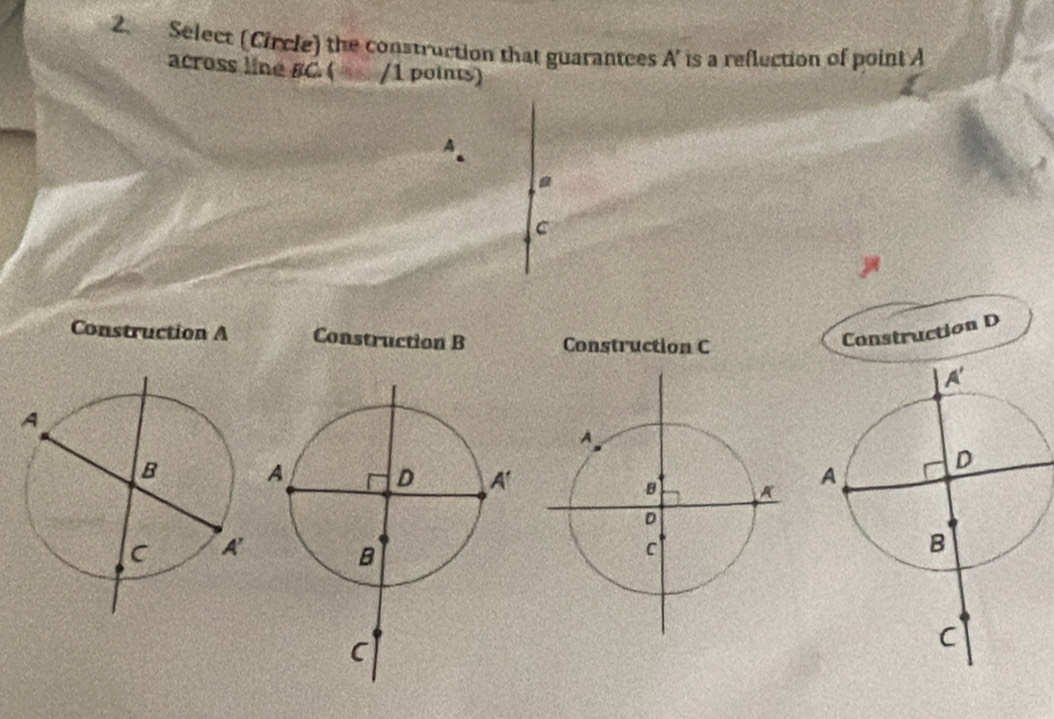 Select (Circle) the construction that guarantees A' is a reflection of point A
across line BC. ( /1 points)
A
c
Construction A Construction B Construction C
Construction D