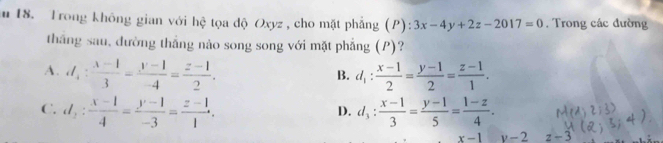 Trong không gian với hệ tọa độ Oxyz, cho mặt phẳng (P) 1 3x-4y+2z-2017=0. Trong các đường
thắng sau, đường thắng nào song song với mặt phẳng (P)?
A. d_4: (x-1)/3 = (y-1)/-4 = (z-1)/2 . d_1: (x-1)/2 = (y-1)/2 = (z-1)/1 . 
B.
C. d_2: (x-1)/4 = (y-1)/-3 = (z-1)/1 . d_3: (x-1)/3 = (y-1)/5 = (1-z)/4 . 
D.
x-1 v-2 z-3