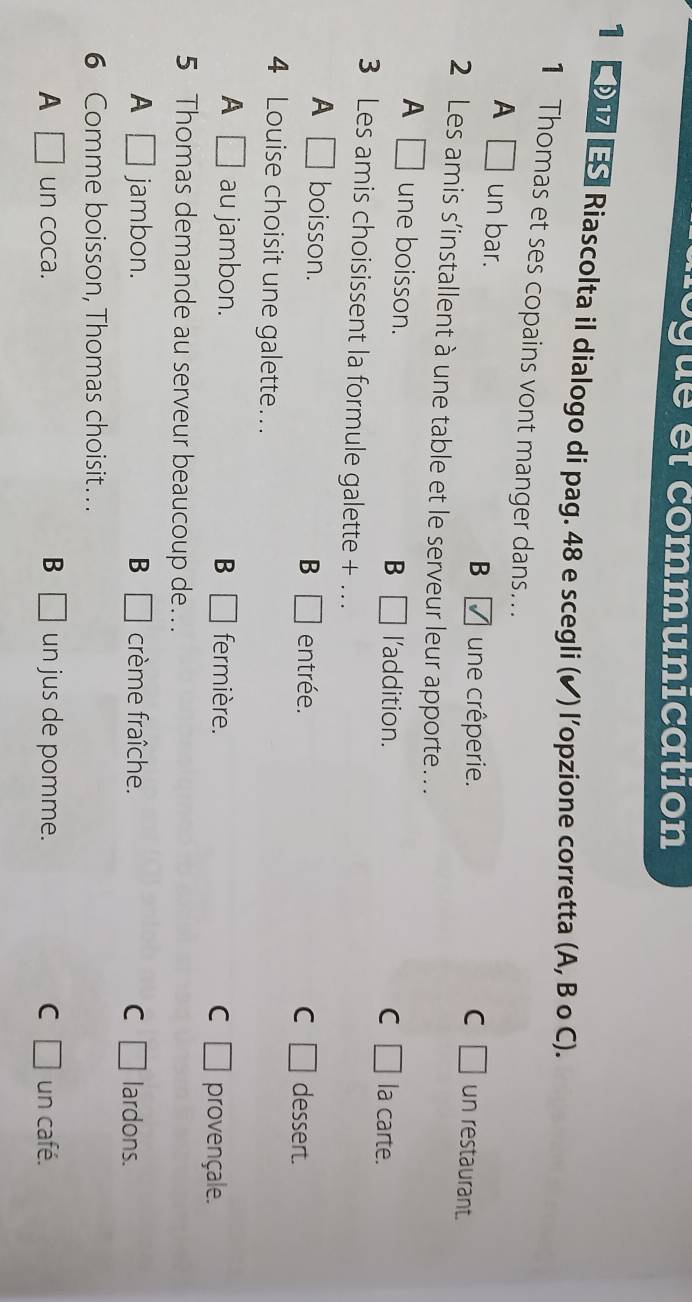 rogue et communication
1 1 S Riascolta il dialogo di pag. 48 e scegli (✔) l’opzione corretta (A, B o C).
1 Thomas et ses copains vont manger dans...
A □ un bar.
B une crêperie. C □ un restaurant.
2 Les amis s’installent à une table et le serveur leur apporte...
A □ une boisson. l'addition.
B □
C □ la carte.
3 Les amis choisissent la formule galette + .
A □ boisson. entrée. dessert.
B □
C □
4 Louise choisit une galette...
A □ au jambon. B □ fermière. C □ provençale.
5 Thomas demande au serveur beaucoup de...
A □ jambon. B □ crème fraîche. C □ lardons.
6 Comme boisson, Thomas choisit… .
B
A □ un coca. □ un jus de pomme. C □ un café.
