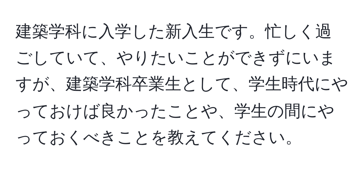 建築学科に入学した新入生です。忙しく過ごしていて、やりたいことができずにいますが、建築学科卒業生として、学生時代にやっておけば良かったことや、学生の間にやっておくべきことを教えてください。