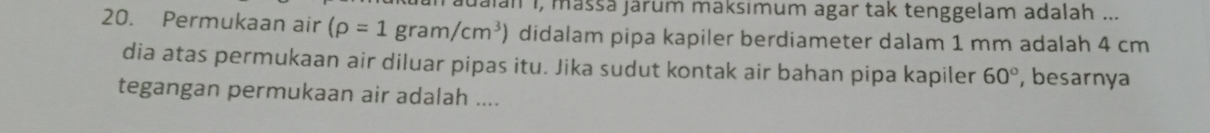 lan 1, mäššä järum maksımum agar tak tenggelam adalah ... 
20. Permukaan air (rho =1gram/cm^3) didalam pipa kapiler berdiameter dalam 1 mm adalah 4 cm
dia atas permukaan air diluar pipas itu. Jika sudut kontak air bahan pipa kapiler 60° , besarnya 
tegangan permukaan air adalah ....