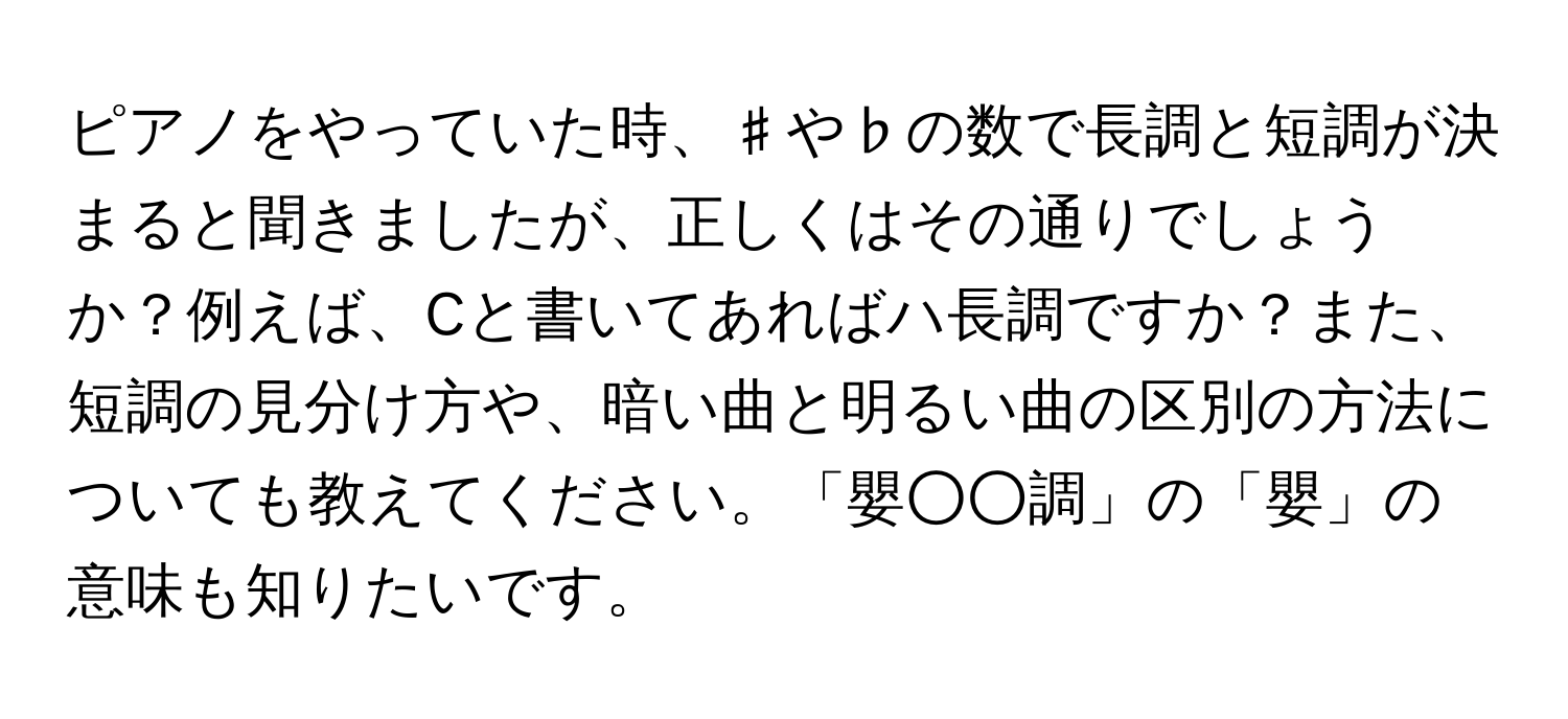 ピアノをやっていた時、♯や♭の数で長調と短調が決まると聞きましたが、正しくはその通りでしょうか？例えば、Cと書いてあればハ長調ですか？また、短調の見分け方や、暗い曲と明るい曲の区別の方法についても教えてください。「嬰○○調」の「嬰」の意味も知りたいです。