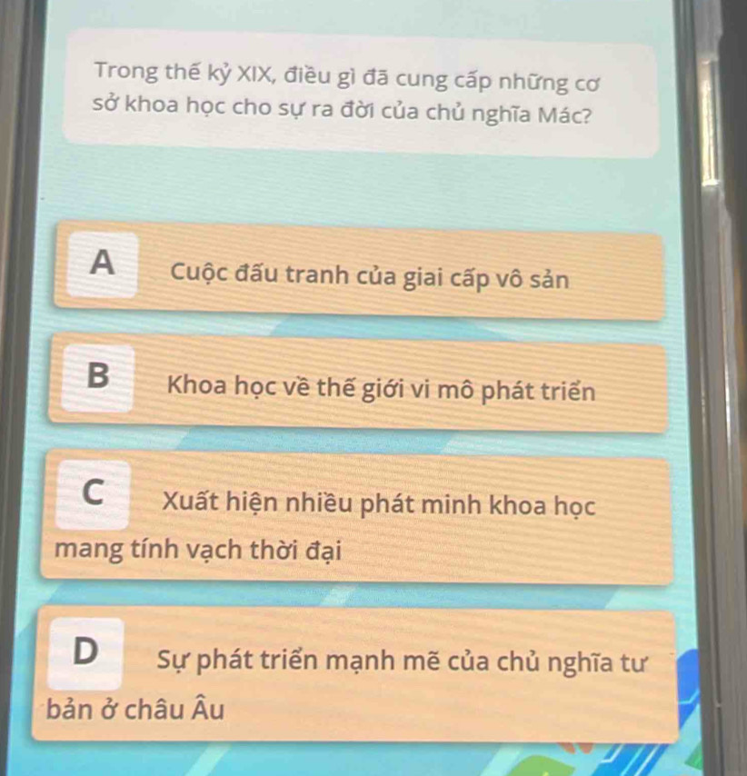 Trong thế kỷ XIX, điều gì đã cung cấp những cơ
sở khoa học cho sự ra đời của chủ nghĩa Mác?
A Cuộc đấu tranh của giai cấp vô sản
B Khoa học về thế giới vi mô phát triển
C Xuất hiện nhiều phát minh khoa học
mang tính vạch thời đại
D Sự phát triển mạnh mẽ của chủ nghĩa tư
bản ở châu widehat A u