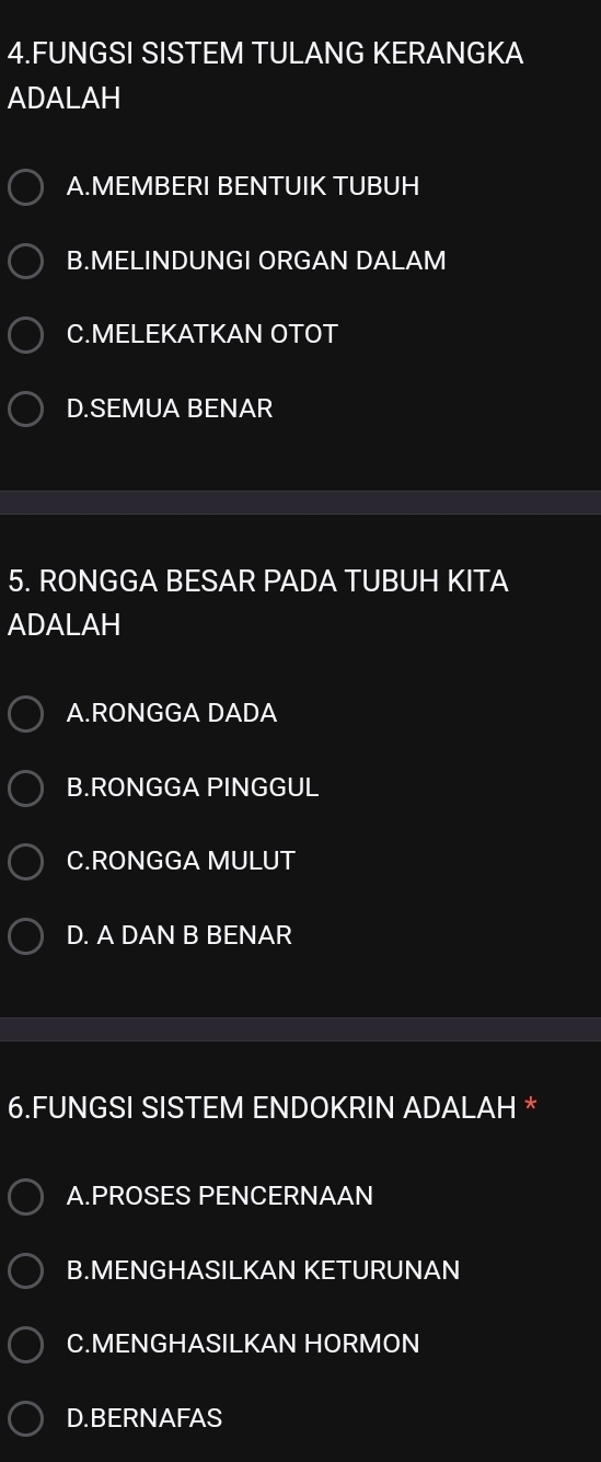 FUNGSI SISTEM TULANG KERANGKA
ADALAH
A.MEMBERI BENTUIK TUBUH
B.MELINDUNGI ORGAN DALAM
C.MELEKATKAN OTOT
D.SEMUA BENAR
5. RONGGA BESAR PADA TUBUH KITA
ADALAH
A.RONGGA DADA
B.RONGGA PINGGUL
C.RONGGA MULUT
D. A DAN B BENAR
6.FUNGSI SISTEM ENDOKRIN ADALAH *
A.PROSES PENCERNAAN
B.MENGHASILKAN KETURUNAN
C.MENGHASILKAN HORMON
D.BERNAFAS