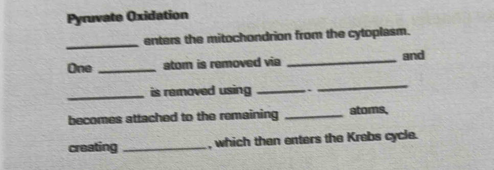 Pyruvate Oxidation 
_enters the mitochondrion from the cytoplasm. 
One _atom is removed via _and 
_is removed using _ 
` 
_ 
becomes attached to the remaining _atoms, 
creating _, which then enters the Krebs cycle.